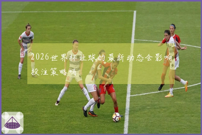 2026世界杯让球的最新动态会影响投注策略吗