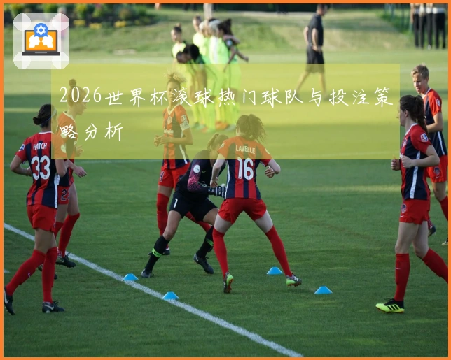 2026世界杯滚球热门球队与投注策略分析