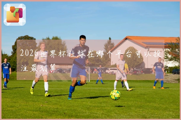 2026世界杯让球在哪个平台可以投注最划算