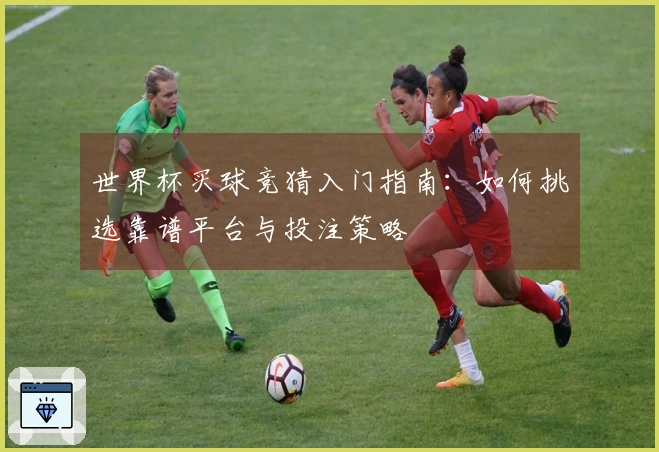 世界杯买球竞猜入门指南:如何挑选靠谱平台与投注策略